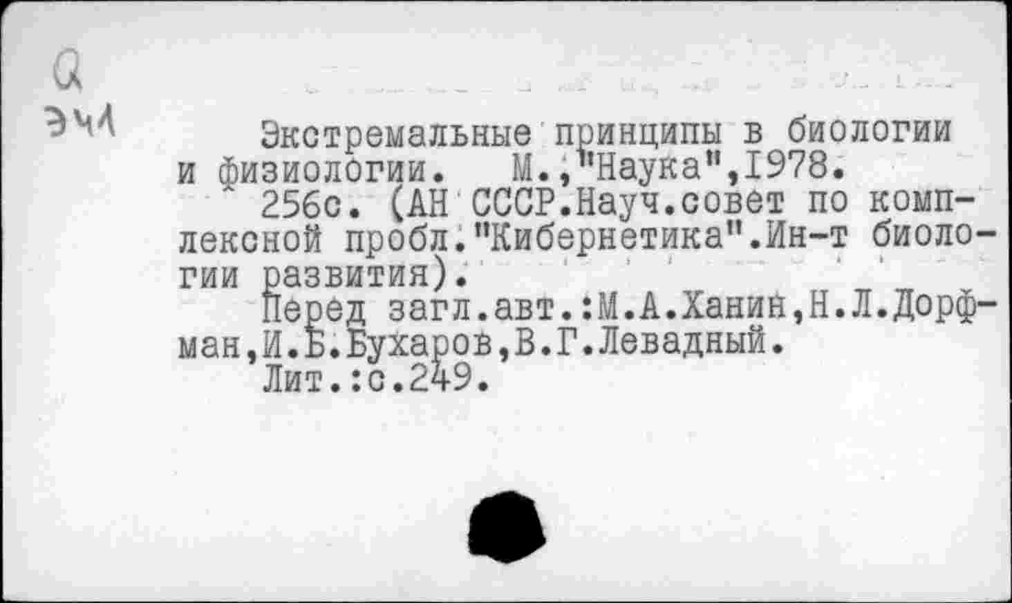 ﻿Экстремальные принципы в биологии и физиологии. М., Наука",1978.
256с. (АН СССР.Науч.совет по комплексной пробл."Кибернетика".Ин-т биоло гии развития).
Перед загл.авт.:М.А.Ханин,Н.Л.Дорф ман,И.Б.Бухаров,В.Г.Левадный.
Лит.:с.249.